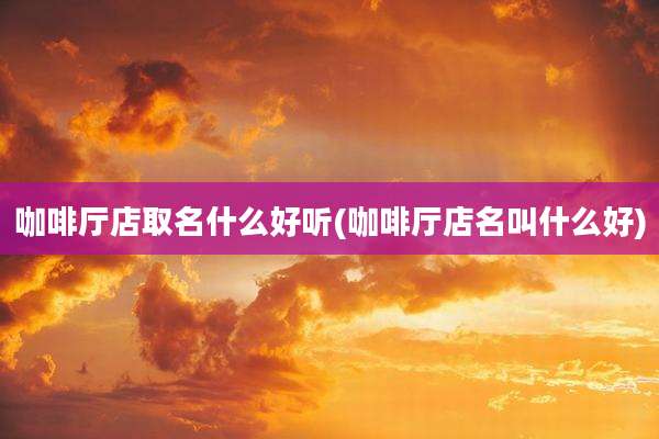 咖啡厅店取名什么好听(咖啡厅店名叫什么好)