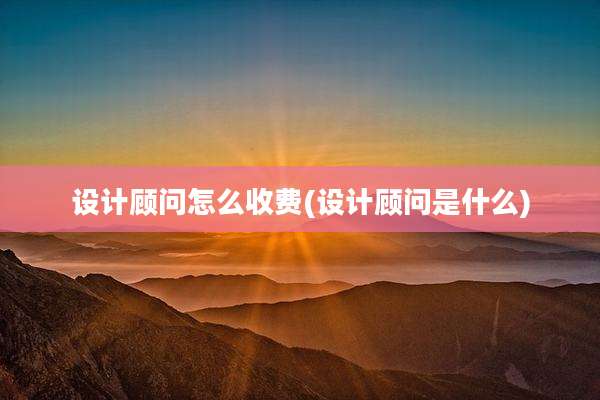 设计顾问怎么收费(设计顾问是什么)