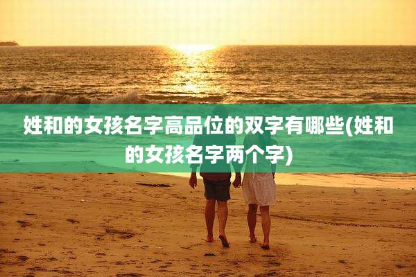姓和的女孩名字高品位的双字有哪些(姓和的女孩名字两个字)