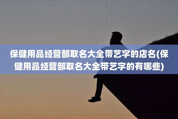 保健用品经营部取名大全带艺字的店名(保健用品经营部取名大全带艺字的有哪些)
