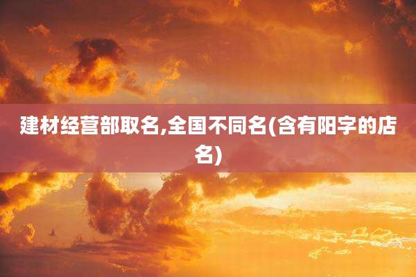 建材经营部取名,全国不同名(含有阳字的店名)
