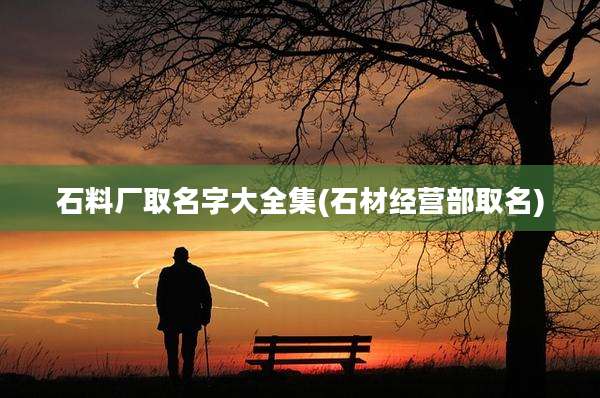 石料厂取名字大全集(石材经营部取名)