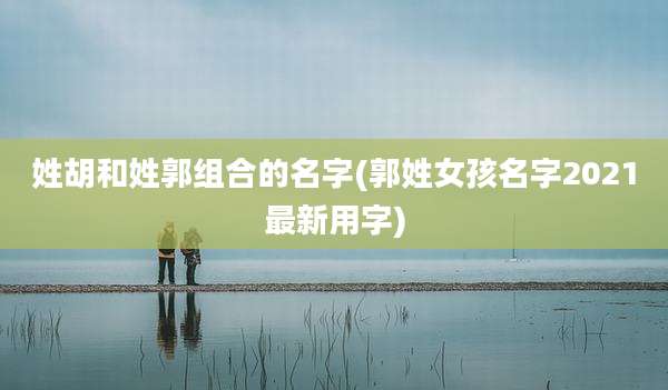 姓胡和姓郭组合的名字(郭姓女孩名字2021最新用字)