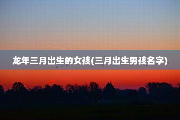 龙年三月出生的女孩(三月出生男孩名字)