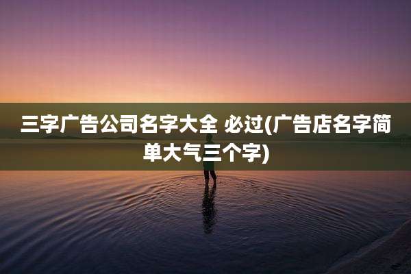 三字广告公司名字大全 必过(广告店名字简单大气三个字)