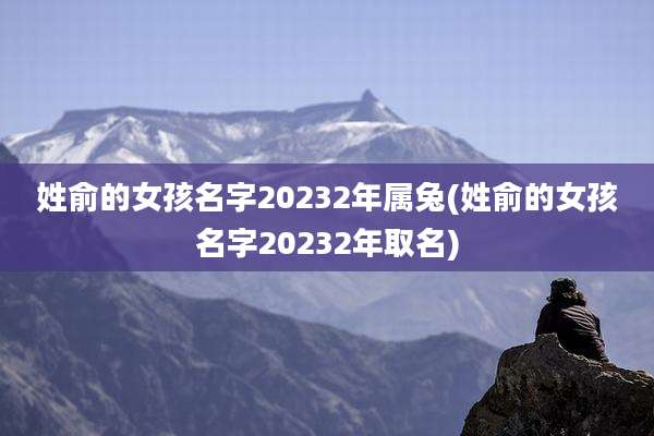 姓俞的女孩名字20232年属兔(姓俞的女孩名字20232年取名)