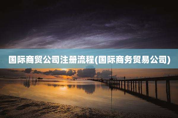 国际商贸公司注册流程(国际商务贸易公司)