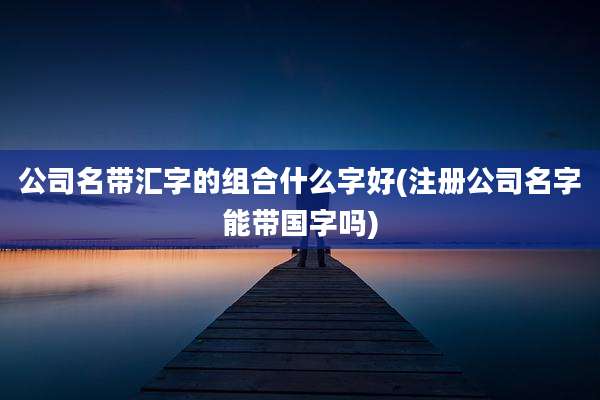 公司名带汇字的组合什么字好(注册公司名字能带国字吗)