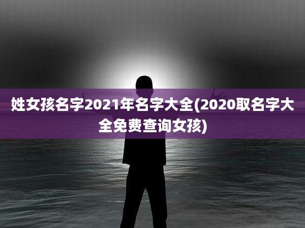姓女孩名字2021年名字大全(2020取名字大全免费查询女孩)
