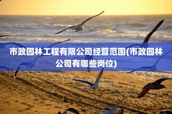 市政园林工程有限公司经营范围(市政园林公司有哪些岗位)