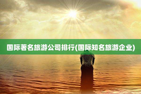 国际著名旅游公司排行(国际知名旅游企业)