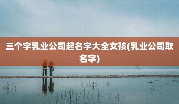 三个字乳业公司起名字大全女孩(乳业公司取名字)