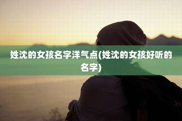 姓沈的女孩名字洋气点(姓沈的女孩好听的名字)