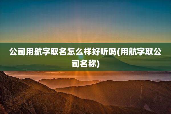 公司用航字取名怎么样好听吗(用航字取公司名称)