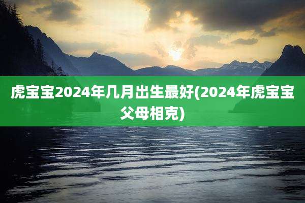 虎宝宝2024年几月出生最好(2024年虎宝宝父母相克)