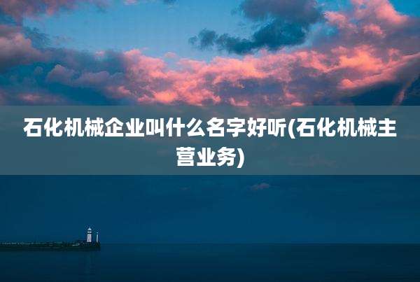 石化机械企业叫什么名字好听(石化机械主营业务)