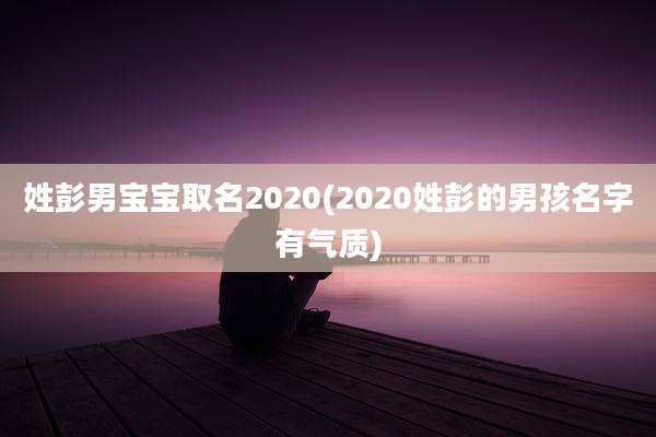 姓彭男宝宝取名2020(2020姓彭的男孩名字有气质)