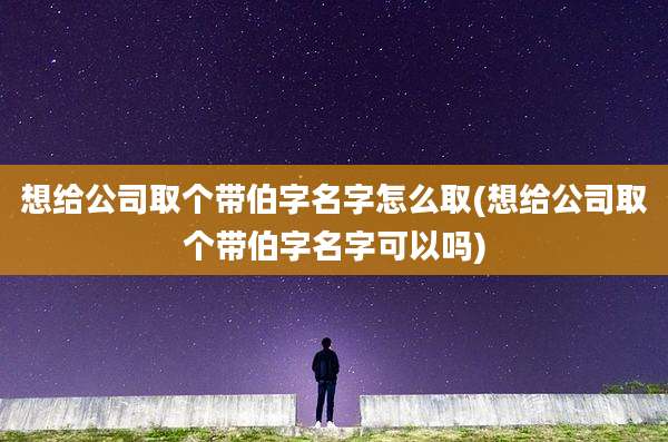 想给公司取个带伯字名字怎么取(想给公司取个带伯字名字可以吗)
