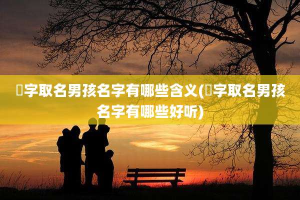 喆字取名男孩名字有哪些含义(喆字取名男孩名字有哪些好听)