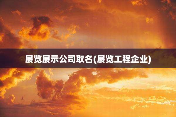 展览展示公司取名(展览工程企业)