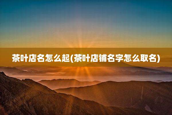 茶叶店名怎么起(茶叶店铺名字怎么取名)