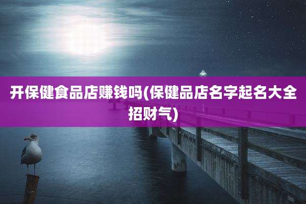 开保健食品店赚钱吗(保健品店名字起名大全招财气)