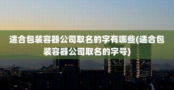 适合包装容器公司取名的字有哪些(适合包装容器公司取名的字号)