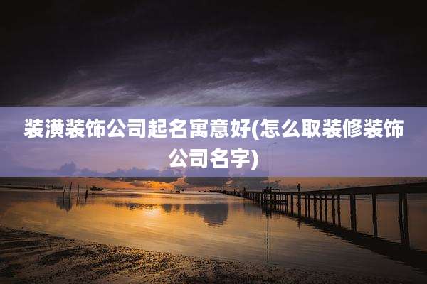 装潢装饰公司起名寓意好(怎么取装修装饰公司名字)
