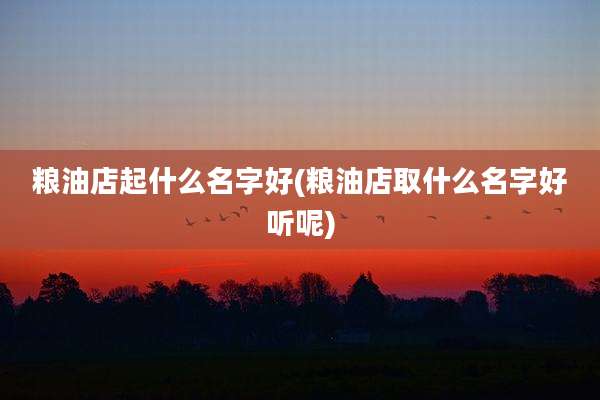 粮油店起什么名字好(粮油店取什么名字好听呢)
