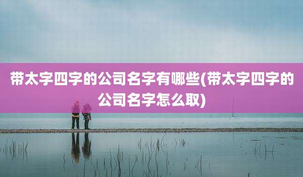 带太字四字的公司名字有哪些(带太字四字的公司名字怎么取)