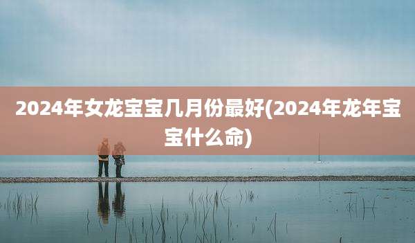 2024年女龙宝宝几月份最好(2024年龙年宝宝什么命)