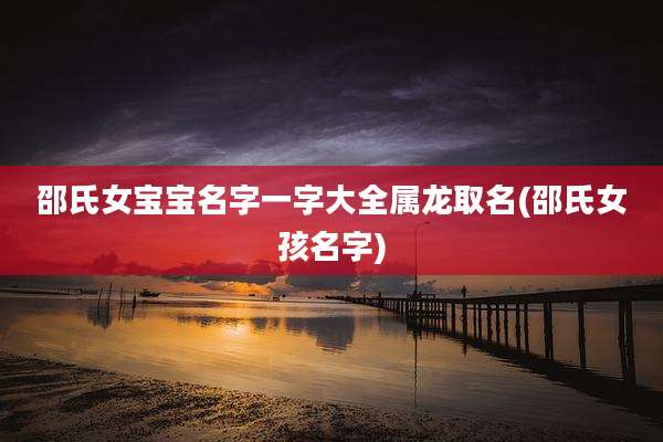 邵氏女宝宝名字一字大全属龙取名(邵氏女孩名字)