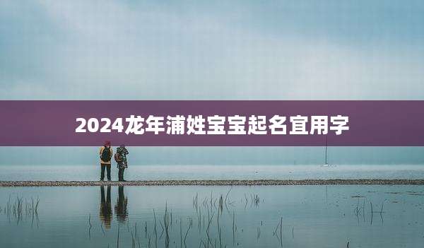 2024龙年浦姓宝宝起名宜用字