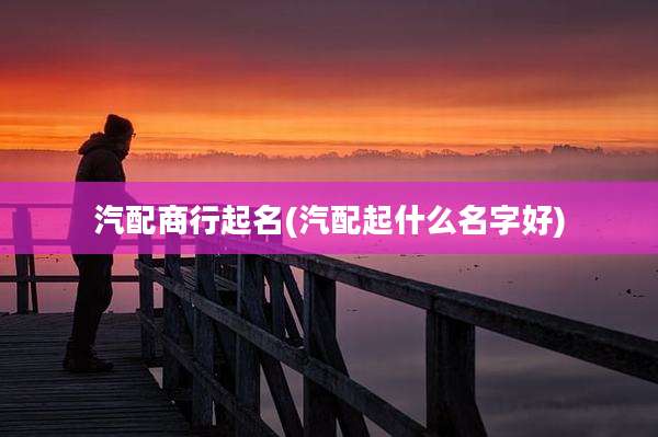 汽配商行起名(汽配起什么名字好)