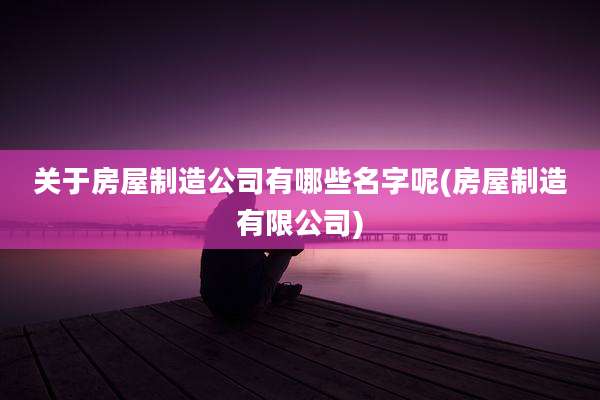 关于房屋制造公司有哪些名字呢(房屋制造有限公司)