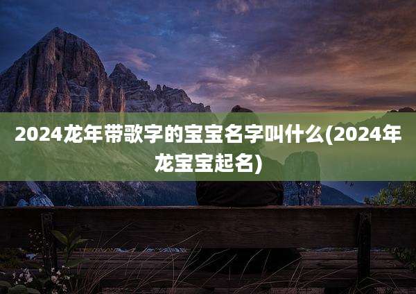 2024龙年带歌字的宝宝名字叫什么(2024年龙宝宝起名)
