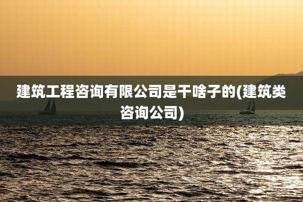 建筑工程咨询有限公司是干啥子的(建筑类咨询公司)