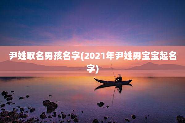 尹姓取名男孩名字(2021年尹姓男宝宝起名字)