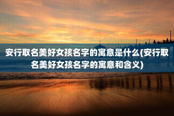 安行取名美好女孩名字的寓意是什么(安行取名美好女孩名字的寓意和含义)