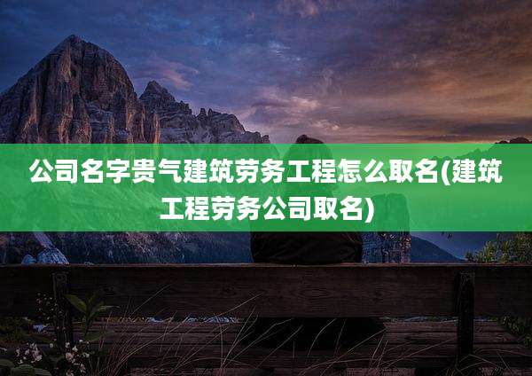 公司名字贵气建筑劳务工程怎么取名(建筑工程劳务公司取名)