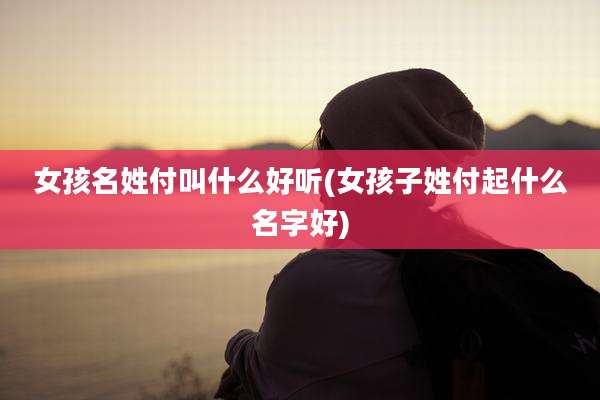 女孩名姓付叫什么好听(女孩子姓付起什么名字好)