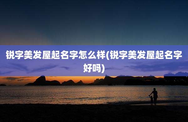 锐字美发屋起名字怎么样(锐字美发屋起名字好吗)