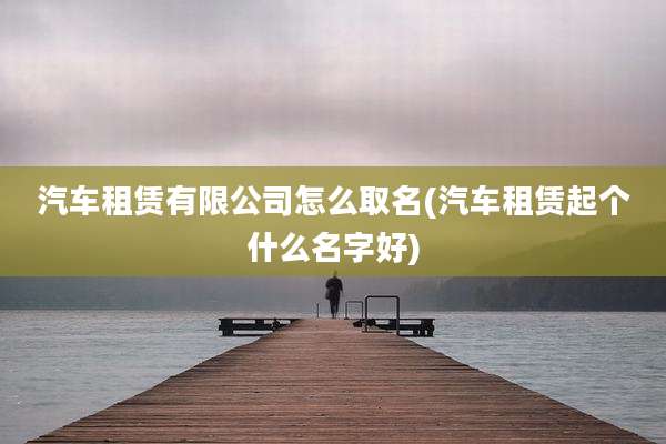 汽车租赁有限公司怎么取名(汽车租赁起个什么名字好)