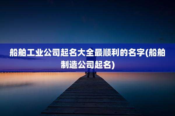 船舶工业公司起名大全最顺利的名字(船舶制造公司起名)