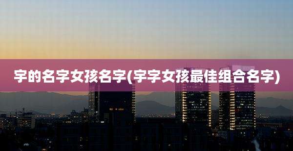宇的名字女孩名字(宇字女孩最佳组合名字)