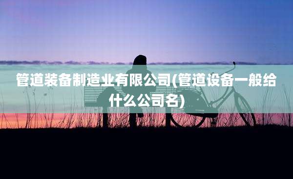 管道装备制造业有限公司(管道设备一般给什么公司名)
