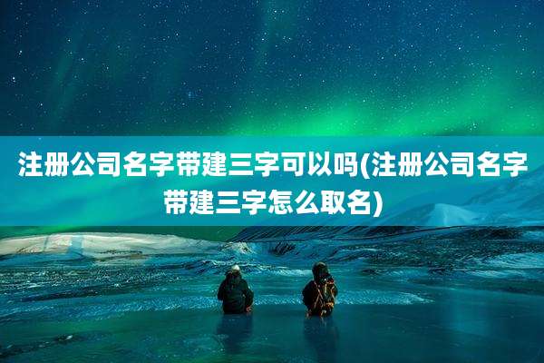 注册公司名字带建三字可以吗(注册公司名字带建三字怎么取名)