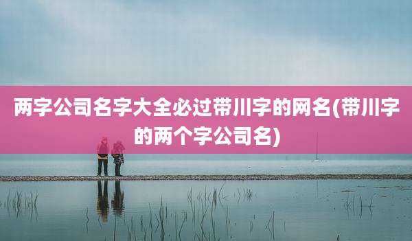 两字公司名字大全必过带川字的网名(带川字的两个字公司名)