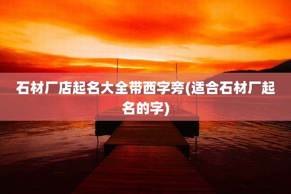石材厂店起名大全带西字旁(适合石材厂起名的字)