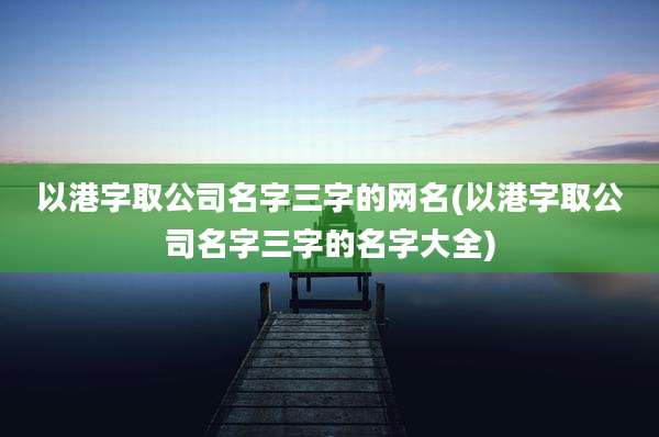 以港字取公司名字三字的网名(以港字取公司名字三字的名字大全)